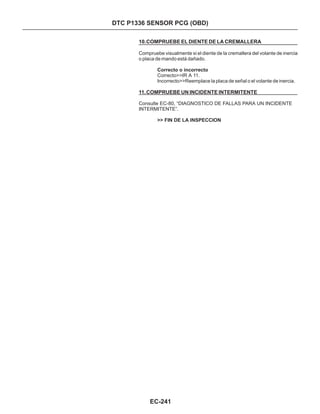 10.COMPRUEBE EL DIENTE DE LA CREMALLERA
11.COMPRUEBE UN INCIDENTE INTERMITENTE
Compruebe visualmente si el diente de la cremallera del volante de inercia
o placa de mando está dañado.
Correcto>>IR A 11.
Consulte EC-80, “DIAGNOSTICO DE FALLAS PARA UN INCIDENTE
INTERMITENTE”.
Correcto o incorrecto
>> FIN DE LA INSPECCION
Incorrecto>>Reemplace la placa de señal o el volante de inercia.
EC-241
DTC P1336 SENSOR PCG (OBD)
 