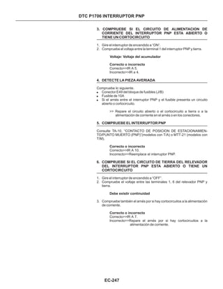 3. COMPRUEBE SI EL CIRCUITO DE ALIMENTACION DE
CORRIENTE DEL INTERRUPTOR PNP ESTA ABIERTO O
TIENE UN CORTOCIRCUITO
4. DETECTE LA PIEZA AVERIADA
5. COMPRUEBE EL INTERRUPTOR PNP
6. COMPRUEBE SI EL CIRCUITO DE TIERRA DEL RELEVADOR
DEL INTERRUPTOR PNP ESTA ABIERTO O TIENE UN
CORTOCIRCUITO
1. Gire el interruptor de encendido a “ON”.
2. Compruebe el voltaje entre la terminal 1 del interruptor PNP y tierra.
1. Gire el interruptor de encendido a “OFF”.
2. Compruebe el voltaje entre las terminales 1, 6 del relevador PNP y
tierra.
3. Compruebe también el arnés por si hay cortocircuitos a la alimentación
de corriente.
!
!
!
Conector E49 del bloque de fusibles (J/B)
Fusible de 10A
Si el arnés entre el interruptor PNP y el fusible presenta un circuito
abierto o cortocircuito.
Voltaje: Voltaje del acumulador
Correcto o incorrecto
Correcto o incorrecto
Debe existir continuidad
Correcto o incorrecto
Correcto>>IR A 5.
Incorrecto>>IR a 4.
Compruebe lo siguiente.
>> Repare el circuito abierto o el cortocircuito a tierra o a la
alimentación de corriente en el arnés o en los conectores.
Consulte TA-10, “CONTACTO DE POSICION DE ESTACIONAMIEN-
TO/PUNTO MUERTO (PNP)”(modelos con T/A) o MTT-21 (modelos con
T/M).
Correcto>>IR A 10.
Incorrecto>>Reemplace el interruptor PNP.
Correcto>>IR A 7.
Incorrecto>>Repare el arnés por si hay cortocircuitos a la
alimentación de corriente.
EC-247
DTC P1706 INTERRUPTOR PNP
 