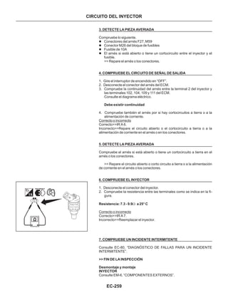 EC-259
3. DETECTE LA PIEZA AVERIADA
4. COMPRUEBE EL CIRCUITO DE SEÑAL DE SALIDA
Debe existir continuidad
5. DETECTE LA PIEZA AVERIADA
6. COMPRUEBE EL INYECTOR
Resistencia: 7.3 - 9.9 a 25° C
7. COMPRUEBE UN INCIDENTE INTERMITENTE
>> FIN DE LA INSPECCIÓN
Desmontaje y montaje
INYECTOR
Compruebe lo siguiente.
>> Repare el arnés o los conectores.
1. Gire el interruptor de encendido en “OFF”.
2. Desconecte el conector del arnés del ECM.
3. Compruebe la continuidad del arnés entre la terminal 2 del inyector y
las terminales 102, 104, 109 y 111 del ECM.
Consulte el diagrama eléctrico.
4. Compruebe también el arnés por si hay cortocircuitos a tierra o a la
alimentación de corriente.
Correcto>>IR A 6.
Incorrecto>>Repare el circuito abierto o el cortocircuito a tierra o a la
alimentación de corriente en el arnés o en los conectores.
Compruebe el arnés si está abierto o tiene un cortocircuito a tierra en el
arnés o los conectores.
>> Repare el circuito abierto o corto circuito a tierra o a la alimentación
de corriente en el arnés o los conectores.
1. Desconecte el conector del inyector.
2. Compruebe la resistencia entre las terminales como se indica en la fi-
gura.
Correcto>>IR A 7.
Incorrecto>>Reemplazar el inyector.
Consulte EC-80, “DIAGNÓSTICO DE FALLAS PARA UN INCIDENTE
INTERMITENTE”.
Consulte EM-6, “COMPONENTES EXTERNOS”.
l
l
l
l
Conectores del arnés F27, M59
Conector M26 del bloque de fusibles
Fusible de 10A
El arnés si está abierto o tiene un cortocircuito entre el inyector y el
fusible.
Correcto o incorrecto
Correcto o incorrecto
W
CIRCUITO DEL INYECTOR
 