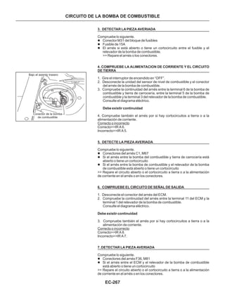 EC-267
3. DETECTAR LA PIEZA AVERIADA
4. COMPRUEBE LA ALIMENTACION DE CORRIENTE Y EL CIRCUITO
DE TIERRA
Debe existir continuidad
5. DETECTE LA PIEZA AVERIADA
6. COMPRUEBE EL CIRCUITO DE SEÑAL DE SALIDA
Debe existir continuidad
7. DETECTAR LA PIEZA AVERIADA
Compruebe lo siguiente.
>> Repare el arnés o los conectores.
1. Gire el interruptor de encendido en “OFF”.
2. Desconecte la unidad del sensor de nivel de combustible y el conector
del arnés de la bomba de combustible.
3. Compruebe la continuidad del arnés entre la terminal 6 de la bomba de
combustible y tierra de carrocería, entre la terminal 5 de la bomba de
combustible y la terminal 3 del relevador de la bomba de combustible.
Consulte el diagrama eléctrico.
4. Compruebe también el arnés por si hay cortocircuitos a tierra o a la
alimentación de corriente.
Correcto>>IR A 6.
Incorrecto>>IR A 5.
Compruebe lo siguiente.
>> Repare el circuito abierto o el cortocircuito a tierra o a la alimentación
de corriente en el arnés o en los conectores.
1. Desconecte el conector del arnés del ECM.
2. Compruebe la continuidad del arnés entre la terminal 11 del ECM y la
terminal 1 del relevador de la bomba de combustible.
Consulte el diagrama eléctrico.
3. Compruebe también el arnés por si hay cortocircuitos a tierra o a la
alimentación de corriente.
Correcto>>IR A 8.
Incorrecto>>IR A 7.
Compruebe lo siguiente.
>> Repare el circuito abierto o el cortocircuito a tierra o a la alimentación
de corriente en el arnés o en los conectores.
l
l
l
l
l
l
l
l
Conector M31 del bloque de fusibles
Fusible de 15A
El arnés si está abierto o tiene un cortocircuito entre el fusible y el
relevador de la bomba de combustible.
Conectores del arnés C1, M67
Si el arnés entre la bomba del combustible y tierra de carrocería está
abierto o tiene un cortocircuito
Si el arnés entre la bomba de combustible y el relevador de la bomba
de combustible está abierto o tiene un cortocircuito
Conectores del arnés F36, M81
Si el arnés entre el ECM y el relevador de la bomba de combustible
está abierto o tiene un cortocircuito
Correcto o incorrecto
Correcto o incorrecto
CIRCUITO DE LA BOMBA DE COMBUSTIBLE
Bajo el asiento trasero
Conector de la bomba
de combustible
 