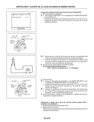 EC-279
Inspección y ajuste de la leva de marcha mínima rápida (FIC)
Par de apriete del tornillo de ajuste:
0.98 - 1.96 N·m (10.20 kg-cm, 8.7 - 17.4 lb/pulg.)
Inspección y ajuste de la leva de marcha mínima rápido (FIC) -
modelos con catalizador
1. Arranque el motor y caliéntelo.
2. Vea "SENS TEMP MOT" en la modalidad de "MONITOR DATOS"
con CONSULT-II.
3. Cuando la temperatura del vehículo sea de 80 ± 5°C (176 ± 9°F),
asegúrese de que la marca coincida con la marca como se
muestra en la figura.
2. Desconecte el conector del circuito del sensor de temperatura del
motor y compruebe resistencia como se muestra en la figura.
3. Cuando la resistencia del sensor de temperatura del vehículo sea
de 0.26 a 0.39 k asegúrese de que la marca coincida con la
marca , como se muestra en la ilustración.
4. Pare el motor.
5. Active el interruptor de encendido y vea "SENS TEM MOT" en la
modalidad de "MONITOR DATOS" con CONSULT-II.
6. Cuando la temperatura del motor sea de 25 ± 5°C (77 ± 9°F), ase-
gúrese de que la marca coincida con la marca , como se
muestra en la figura.
7. Cuando la resistencia del sensor de temperatura del vehículo sea
de 1.65 a 2.40 k asegúrese de que la marca coincida con la
marca , como se muestra en la ilustración.
1. Quite la cámara de la mariposa del motor.
2. Espere al menos 3 horas.
(Este paso es necesario para que la temperatura del elemento térmico
sea igual a la ambiental.)
W
W
l
l
Si no funciona, ajuste girando el tornillo de ajuste.
Si está defectuoso, cambie el termoelemento y efectúe de nuevo la
inspección y el ajuste anteriores.
INSPECCION Y AJUSTE DE LA LEVA DE MARCHA MINIMA RAPIDA
A
A
B
B
B
C
C
C
MONITOR NO FALLO
REGISTRO
SENS TEMP MOT 80°C
Marca
Marca
Palanca
seguidora
de leva
A
B
C
Leva de ralentí
rápido
Tornillo de ajuste
Marca
Leva de ralentí
rápido
Elemento
térmico
Marca
Placa
seguidora
de leva
C
 