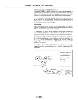 EC-286
SISTEMA DEL CONVERTIDOR CATALITICO
OPERACION
El convertidor catalítico de tres vías utiliza un catalizador para acelerar la
recombustión de los HC (hidrocarburos), el CO (monóxido de carbono) y
reducir los NOx (óxidos de nitrógeno) en los gases de escape, cambiando
éstos a CO2 (bióxido de carbono), H2O (agua en vapor), N2 (nitrógeno).
Para completar la oxidación y reducción de tales contenidos dañinos, el
sensor del gas de escape detecta el nivel de O2 (oxígeno) a fin de
retroalimentar a la unidad de control y mantener la relación de mezcla al
punto estequiométrico en todo el tiempo.
El gas de escape del motor contiene partes no quemadas y componente
dañinos. La relación de mezcla del sistema de retroalimentación reduce
dichos componente dañinos en el gas de escape.
En este sistema, un sensor de gas de escape monitorea el contenido de
densidad de O2 para determinar la condición de combustión y mantener la
relación de mezcla en el punto estequiométrico (relación de mezcla ideal).
Cuando la relación de mezcla es así mantenida, el catalizador de tres vías
convierte o cambia a través del material activo los componentes dañinos,
[HC, CO y NOx (hidrocarburos, monóxido de carbono, óxido de
nitrógeno)] en elementos inofensivos: CO2 (bióxido de carbono), H2O
(agua), N2 (nitrógeno).
En esta forma, el convertidor catalítico limpia el gas de escape y descarga
a la atmósfera CO2 (bióxido de carbono), O (oxígeno) H2O (agua) y N2
(nitrógeno).
SISTEMA DE CONTROL DE EMISIONES
Múltiple de escape
Tubo delantero
Convertidor catalítico de 3 vías
Monóxido de carbono (CO)
Hidrocarburos (HC)
Oxido de nitrógeno (NO )x
Bióxido de carbono (Co
²
)
Agua (H
²
O)
Nitrógeno (N
²
)
 