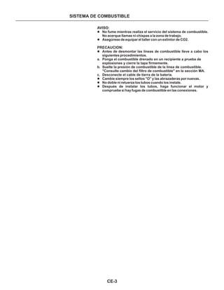 CE-3
SISTEMA DE COMBUSTIBLE
AVISO:
PRECAUCION:
l
l
l
l
l
l
a. Ponga el combustible drenado en un recipiente a prueba de
explosiones y cierre la tapa firmemente.
b. Suelte la presión de combustible de la línea de combustible.
"Consulte cambio del filtro de combustible" en la sección MA.
c. Desconecte el cable de tierra de la batería.
No fume mientras realiza el servicio del sistema de combustible.
No acerque llamas ni chispas a la zona de trabajo.
Asegúrese de equipar el taller con un extintor de CO2.
Antes de desmontar las líneas de combustible lleve a cabo los
siguientes procedimientos.
Cambie siempre los sellos "O” y las abrazaderas por nuevas.
No doble ni retuerza los tubos cuando los instale.
Después de instalar los tubos, haga funcionar el motor y
compruebe si hay fugas de combustible en las conexiones.
 