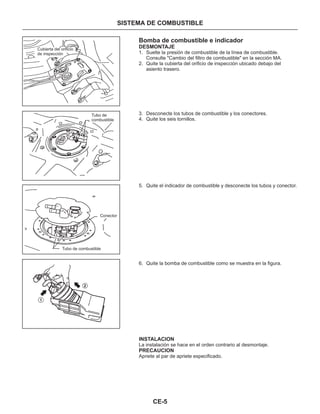 CE-5
SISTEMA DE COMBUSTIBLE
Bomba de combustible e indicador
DESMONTAJE
INSTALACION
PRECAUCION
1. Suelte la presión de combustible de la línea de combustible.
Consulte "Cambio del filtro de combustible" en la sección MA.
2. Quite la cubierta del orificio de inspección ubicado debajo del
asiento trasero.
3. Desconecte los tubos de combustible y los conectores.
4. Quite los seis tornillos.
5. Quite el indicador de combustible y desconecte los tubos y conector.
6. Quite la bomba de combustible como se muestra en la figura.
La instalación se hace en el orden contrario al desmontaje.
Apriete al par de apriete especificado.
Cubierta del orificio
de inspección
Tubo de
combustible
Conector
Tubo de combustible
1
2
 