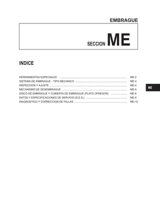 EMBRAGUE
SECCION ME
INDICE
HERRAMIENTAS ESPECIALES ............................................................................................. ME-2
SISTEMA DE EMBRAGUE - TIPO MECANICO ....................................................................... ME-3
INSPECCION Y AJUSTE ........................................................................................................... ME-4
MECANISMO DE DESEMBRAGUE .......................................................................................... ME-5
DISCO DE EMBRAGUE Y CUBIERTA DE EMBRAGUE (PLATO OPRESOR) ...................... ME-6
DATOS Y ESPECIFICACIONES DE SERVICIO (D.E.S.) ......................................................... ME-9
DIAGNOSTICO Y CORRECCION DE FALLAS ......................................................................... ME-10
ME
 