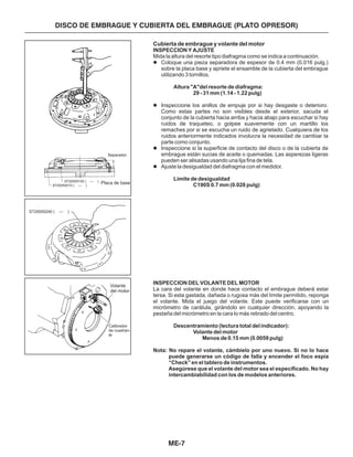 ME-7
DISCO DE EMBRAGUE Y CUBIERTA DEL EMBRAGUE (PLATO OPRESOR)
Separador
Placa de base
Volante
del motor
Calibrador
de cuadran-
te
Cubierta de embrague y volante del motor
INSPECCION Y AJUSTE
Altura "A"del resorte de diafragma:
29 - 31 mm (1.14 - 1.22 pulg)
Límite de desigualdad
C190S 0.7 mm (0.028 pulg)
INSPECCION DEL VOLANTE DEL MOTOR
Descentramiento (lectura total del indicador):
Volante del motor
Menos de 0.15 mm (0.0059 pulg)
Nota: No repare el volante, cámbielo por uno nuevo. Si no lo hace
puede generarse un código de falla y encender el foco espía
“Check” en el tablero de instrumentos.
Asegúrese que el volante del motor sea el especificado. No hay
intercambiabilidad con los de modelos anteriores.
Mida la altura del resorte tipo diafragma como se indica a continuación.
Coloque una pieza separadora de espesor de 0.4 mm (0.016 pulg.)
sobre la placa base y apriete el ensamble de la cubierta del embrague
utilizando 3 tornillos.
Inspeccione los anillos de empuje por si hay desgaste o deterioro.
Como estas partes no son visibles desde el exterior, sacuda el
conjunto de la cubierta hacia arriba y hacia abajo para escuchar si hay
ruidos de traqueteo, o golpee suavemente con un martillo los
remaches por si se escucha un ruido de agrietado. Cualquiera de los
ruidos anteriormente indicados involucra la necesidad de cambiar la
parte como conjunto.
Inspeccione si la superficie de contacto del disco o de la cubierta de
embrague están sucias de aceite o quemadas. Las asperezas ligeras
pueden ser alisadas usando una lija fina de tela.
Ajuste la desigualdad del diafragma con el medidor.
La cara del volante en donde hace contacto el embrague deberá estar
tersa. Si esta gastada, dañada o rugosa más del límite permitido, reponga
el volante. Mida el juego del volante. Este puede verificarse con un
micrómetro de carátula, girándolo en cualquier dirección, apoyando la
pestaña del micrómetro en la cara lo más retirado del centro.
l
l
l
l
ST20050240 ( )—
ST20050100 ( )—
ST20050010 ( )—
 