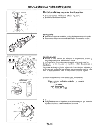 TM-15
REPARACIÓN DE LAS PIEZAS COMPONENTES
Flecha impulsora y engranes (Continuación)
4. Saque el cojinete delantero de la flecha impulsora.
5. Remueva el retén del cojinete.
Compruebe si los insertos de cambios están desgastados o
deformados.
Coloque el anillo sincronizador en su posición en el cono. Sujetando el
anillo ranurado contra el engrane hasta que no pueda introducirse más,
mida el espacio existente entre el anillo sincronizador y el engrane.
Si la holgura es inferior al límite de desgaste, reemplácelo.
INSPECCIÓN
SINCRONIZADOR
Holgura entre el anillo sincronizador y el engrane.
Estándar:
1.0 - 1.35 mm
Límite de desgaste
0.7 mm (0.028 pulg)
Cojinetes
l
l
l
l
l
Compruebe si las flechas están agrietadas, desgastadas o dobladas.
Compruebe si los engranes están agrietados, desgastados o rotos.
Revise la parte estriada del manguito de acoplamiento, el cubo y
engrane por desgaste, deformación o daños.
Revise el anillo sincronizador por desgaste, deformación o daños.
Asegúrese de que los cojinetes giran libremente y de que no están
agrietados, picados, desgastados o hacen ruidos.
Holgura entre el anillo
sincronizador
y el engrane
Extractor
Inserto de cambios
Parte
estriada
 