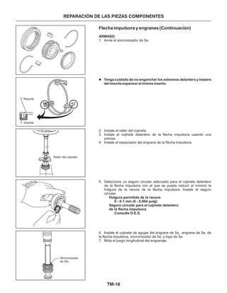 TM-16
Flecha impulsora y engranes (Continuación)
ARMADO
Holgura permitida de la ranura:
0 - 0.1 mm (0 - 0.004 pulg)
Seguro circular para el cojinete delantero
de la flecha impulsora.
Consulte D.E.S.
1. Arme el sincronizador de 5a.
2. Instale el retén del cojinete.
3. Instale el cojinete delantero de la flecha impulsora usando una
prensa.
4. Instale el espaciador del engrane de la flecha impulsora.
5. Seleccione un seguro circular adecuado para el cojinete delantero
de la flecha impulsora con el que se pueda reducir al mínimo la
holgura de la ranura de la flecha impulsora. Instale el seguro
circular.
6. Instale el cojinete de agujas del engrane de 5a., engrane de 5a. de
la flecha impulsora, sincronizador de 5a. y tope de 5a.
7. Mida el juego longitudinal del engranaje.
Tenga cuidado de no enganchar los extremos delantero y trasero
del resorte expansor al mismo inserto.
l
REPARACIÓN DE LAS PIEZAS COMPONENTES
Sincronizador
de 5ta.
Retén del cojinete
Insertar
Resorte
 