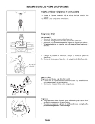 TM-22
REPARACIÓN DE LAS PIEZAS COMPONENTES
Flecha principal y engranes (Continuación)
Engranaje final
11. Instale el cojinete delantero de la flecha principal usando una
prensa.
12.Mida el juego longitudinal del engrane.
1. Desmonte el engrane corona del diferencial.
2. Desmonte el engrane impulsor del velocímetro cortándolo.
3. Desmonte los cojinetes laterales del diferencial usando una prensa.
4. Extraiga el pasador de retención y saque la flecha del piñón del
diferencial.
5. Desmonte los engranes laterales y de acoplamiento del diferencial.
DESARMADO
INSPECCIÓN
Engranes, arandela y caja del diferencial
Cojinetes
Tenga cuidado de no mezclar los cojinetes del lado izquierdo y
derecho.
Cuando reemplace el cojinete de rodillos cónicos, reemplace las
pistas interna y externa como un juego.
l
l
l
l
l
Compruebe las superficies de acoplamiento de la caja del diferencial,
engranes laterales y de acoplamiento.
Compruebe si las arandelas están desgastadas.
Asegurese de que los cojinetes giran libremente y de que no están
agrietados, desgastados ni hacen ruidos.
Pasador de
retención
 