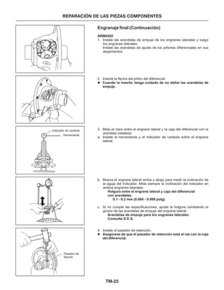 TM-23
REPARACIÓN DE LAS PIEZAS COMPONENTES
Engranaje final (Continuación)
ARMADO
Holgura entre el engrane lateral y caja del diferencial
con arandelas:
0.1 - 0.2 mm (0.004 - 0.008 pulg)
Arandelas de empuje para los engranes laterales:
Consulte D.E.S.
1. Instale las arandelas de empuje de los engranes laterales y luego
los engranes laterales.
Instale las arandelas de ajuste de los piñones diferenciales en sus
alojamientos.
2. Inserte la flecha del piñón del diferencial.
3. Mida el claro entre el engrane lateral y la caja del diferencial con la
arandela instalada.
a. Instale la herramienta y el indicador de carátula sobre el engrane
lateral.
b. Mueva el engrane lateral arriba y abajo para medir la inclinación de
la aguja del indicador. Mida siempre la inclinación del indicador en
ambos engranes laterales.
c. Si no cumple las especificaciones, ajuste la holgura cambiando ei
grosor de las arandelas de empuje del engrane lateral.
4. Instale el pasador de retención.
Cuando la inserte, tenga cuidado de no dañar las arandelas de
empuje.
Asegúrese de que el pasador de retención está al ras con la caja
del diferencial.
l
l
Herramienta
Indicador de carátula
Pasador de
fijación
 