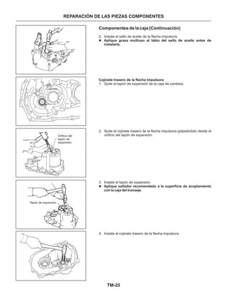 TM-25
REPARACIÓN DE LAS PIEZAS COMPONENTES
Componentes de la caja (Continuación)
2. Instale el sello de aceite de la flecha impulsora.
1. Quite el tapón de expansión de la caja de cambios.
2. Quite el cojinete trasero de la flecha impulsora golpeándolo desde el
orificio del tapón de expansión.
3. Instale el tapón de expansión.
4. Instale el cojinete trasero de la flecha impulsora.
Aplique grasa multiuso al labio del sello de aceite antes de
instalarla.
Aplique sellador recomendado a la superficie de acoplamiento
con la caja del transeje.
Cojinete trasero de la flecha impulsora
l
l
Cojinete
Orificio del
tapón de
expansión
Tapón de expansión
 