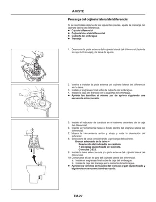 TM-27
AJUSTE
Precarga del cojinete lateral del diferencial
Si se reemplaza alguna de las siguientes piezas, ajuste la precarga del
cojinete lateral del diferencial.
1. Desmonte la pista externa del cojinete lateral del diferencial (lado de
la caja del transeje) y la laina de ajuste.
2. Vuelva a instalar la pista externa del cojinete lateral del diferencial
sin la laina.
3. Instale el engranaje final sobre la cubierta del embrague.
4. Instale la caja del transeje en la cubierta del embrague.
5. Instale el indicador de carátula en el extremo delantero de la caja
del diferencial.
6. Inserte la Herramienta hasta el fondo dentro del engrane lateral del
diferencial.
7. Mueva la Herramienta arriba y abajo y mida la desviación del
indicador.
8. Seleccione la laina considerando la precarga del cojinete.
9. Instale la laina seleccionada y la pista externa del cojinete lateral del
diferencial.
10.Compruebe el par de giro del cojinete lateral del diferencial.
a. Instale el engranaje final sobre la caja del embrague.
b. Instale la caja del transeje en la cubierta del embrague.
Caja del diferencial
Cojinete lateral del diferencial
Cubierta del embrague
Transeje
Apriete los tornillos al mismo par de apriete siguiendo una
secuencia entrecruzada.
Apriete los tornillos de fijación del transeje al par especificado y
siguiendo una secuencia entrecruzada.
Grosor adecuado de la laina =
Desviación del indicador de carátula
+ precarga especificada del cojinete.
Consulte D.E.S.
l
l
l
l
l
l
 