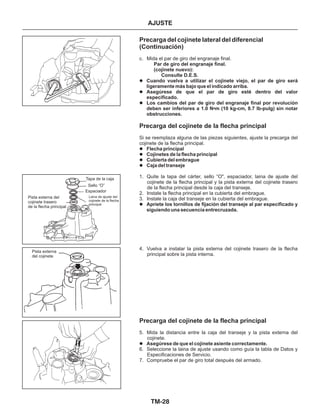 TM-28
AJUSTE
Precarga del cojinete lateral del diferencial
(Continuación)
Precarga del cojinete de la flecha principal
c. Mida el par de giro del engranaje final.
Si se reemplaza alguna de las piezas siguientes, ajuste la precarga del
cojinete de la flecha principal.
1. Quite la tapa del cárter, sello “O", espaciador, laina de ajuste del
cojinete de la flecha principal y la pista externa del cojinete trasero
de la flecha principal desde la caja del transeje.
2. Instale la flecha principal en la cubierta del embrague.
3. Instale la caja del transeje en la cubierta del embrague.
4. Vuelva a instalar la pista externa del cojinete trasero de la flecha
principal sobre la pista interna.
Par de giro del engranaje final.
(cojinete nuevo):
Consulte D.E.S.
Cuando vuelva a utilizar el cojinete viejo, el par de giro será
ligeramente más bajo que el indicado arriba.
Asegúrese de que el par de giro esté dentro del valor
especificado.
Los cambios del par de giro del engranaje final por revolución
deben ser inferiores a 1.0 N•m (10 kg-cm, 8.7 lb-pulg) sin notar
obstrucciones.
Flecha principal
Cojinetes de la flecha principal
Cubierta del embrague
Caja del transeje
Apriete los tornillos de fijación del transeje al par especificado y
siguiendo una secuencia entrecruzada.
Asegúrese de que el cojinete asiente correctamente.
Precarga del cojinete de la flecha principal
5. Mida la distancia entre la caja del transeje y la pista externa del
cojinete.
6. Seleccione la laina de ajuste usando como guía la tabla de Datos y
Especificaciones de Servicio.
7. Compruebe el par de giro total después del armado.
l
l
l
l
l
l
l
l
l
Espaciador
Tapa de la caja
Sello “O”
Pista externa del
cojinete trasero
de la flecha principal
Laina de ajuste del
cojinete de la flecha
principal
Pista externa
del cojinete
 