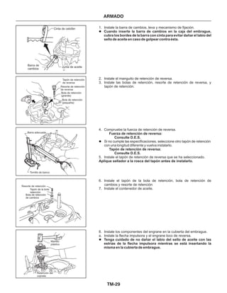 TM-29
ARMADO
1. Instale la barra de cambios, leva y mecanismo de fijación.
2. Instale el manguito de retención de reversa.
3. Instale las bolas de retención, resorte de retención de reversa, y
tapón de retención.
4. Compruebe la fuerza de retención de reversa.
5. Instale el tapón de retención de reversa que se ha seleccionado.
6. Instale el tapón de la bola de retención, bola de retención de
cambios y resorte de retención
7. Instale el contenedor de aceite.
8. Instale los componentes del engrane en la cubierta del embrague.
a. Instale la flecha impulsora y el engrane loco de reversa.
Cuando inserte la barra de cambios en la caja del embrague,
cubra los bordes de la barra con cinta para evitar dañar el labio del
sello de aceite en caso de golpear contra ésta.
Tenga cuidado de no dañar el labio del sello de aceite con las
estrías de la flecha impulsora mientras se está insertando la
misma en la cubierta de embrague.
Fuerza de retención de reversa:
Consulte D.E.S.
Tapón de retención de reversa:
Consulte D.E.S.
Aplique sellador a la rosca del tapón antes de instalarlo.
l
l
l
Si no cumple las especificaciones, seleccione otro tapón de retención
con una longitud diferente y vuelva instalarlo.
Cinta de celofán
Barra de
cambios
Junta de aceite
Tapón de retención
de reversa
Resorte de retención
de reversa
Bola de retención
(pequeña)
Bola de retención
(grande)
Barra adecuada
Tornillo de banco
Resorte de retención
Bola de retención
de cambios
Tapón de la bola
retención
Martillo
plástico
Retención del
cojinete
 