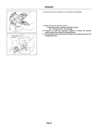 TM-31
ARMADO
14.Instale la caja del transeje en la cubierta del embrague.
15.Mida la fuerza de fricción rotativa.
Fuerza de fricción rotativa (cojinete nuevo):
60 - 140 kg-cm (52 - 127 Ib-pulg)
Cuando se usan los cojinetes usados, la fuerza de fricción
rotativa puede ser inferior a la especificada.
Compruebe la fuerza de fricción rotativa y vea que esté dentro de
la especificación.
l
l
KV38105900
(J33201)
 