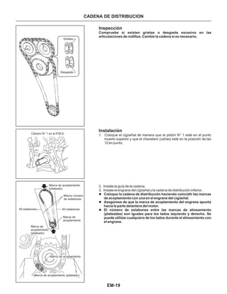 EM-19
CADENA DE DISTRIBUCION
Grietas
Desgaste
Cilindro N° 1 en el P.M.S.
Marca de acoplamiento
(plateado)
40 eslabones
Marca de
acoplamiento
(plateado)
Mismo número
de eslabones
40 eslabones
Marca de
acoplamiento
Marca de acoplamiento
Marca de acoplamiento (plateado)
Inspección
Instalación
1. Coloque el cigüeñal de manera que el pistón N° 1 esté en el punto
muerto superior y que el chavetero (cañas) esté en la posición de las
12 en punto.
2. Instale la guía de la cadena.
3. Instale el engrane del cigüeñal y la cadena de distribución inferior.
l
l
l
Coloque la cadena de distribución haciendo coincidir las marcas
de acoplamiento con una en el engrane del cigüeñal.
Asegúrese de que la marca de acoplamiento del engrane apunta
hacia la parte delantera del motor.
El número de eslabones entre las marcas de alineamiento
(plateadas) son iguales para los lados izquierdo y derecho. Se
puede utilizar cualquiera de los lados durante el alineamiento con
el engrane.
Compruebe si existen grietas o desgaste excesivo en las
articulaciones de rodillos. Cambie la cadena si es necesario.
 