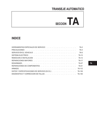 TRANSEJE AUTOMATICO
SECCION TA
INDICE
HERRAMIENTAS ESPECIALES DE SERVICIO . . . . . . . . . . . . . . . . . TA-2
PRECAUCIONES . . . . . . . . . . . . . . . . . . . . . . . . . . . . . TA-4
SERVICIO EN EL VEHICULO . . . . . . . . . . . . . . . . . . . . . . . . TA-5
SISTEMA ELECTRICO . . . . . . . . . . . . . . . . . . . . . . . . . . . TA-12
REMOCION E INSTALACION . . . . . . . . . . . . . . . . . . . . . . . . TA-14
REPARACIONES MAYORES . . . . . . . . . . . . . . . . . . . . . . . . . TA-17
DESARMADO . . . . . . . . . . . . . . . . . . . . . . . . . . . . . . . TA-27
REPARACIONES DE COMPONENTES. . . . . . . . . . . . . . . . . . . . . TA-41
ARMADO. . . . . . . . . . . . . . . . . . . . . . . . . . . . . . . . . TA-112
DATOS Y ESPECIFICACIONES DE SERVICIO (D.E.S.) . . . . . . . . . . . . . . TA-136
DIAGNOSTICO Y CORRECCION DE FALLAS . . . . . . . . . . . . . . . . . . TA-146
TA
 