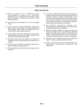 TA-4
PRECAUCIONES
l
l
l
l
l
l
l
l
l
l
l
l
Antes de proceder con el desarmado, limpie
minuciosamente el exterior de la transmisión
automática. Esto es importante para prevenir que las
piezas internas se contaminen con polvo u otras
materias extrañas.
El desarmado se debe realizar en una zona de trabajo
limpia.
Use un trapo que no desprenda pelusa o toallas para
limpiar el polvo de las piezas. Los trapos normales del
taller podrían soltar fibras que interferirían en el
funcionamiento del transeje automático.
Cuando desarme la piezas, ordénelas en una estantería
para repuestos para que se puedan reponer en la
unidad en sus posiciones adecuadas.
Se deben limpiar todas las piezas con solvente no
Cada vez que se desarme el transeje automático se
Es muy importante realizar pruebas funcionales cuando
El cuerpo de válvulas contiene piezas de precisión y
Las válvulas, manguillos, tapones, etc.,
adecuadamente instalados deslizarán sus calibres en el
cuerpo de válvulas por su propio peso.
Antes del armado, aplique una capa de aceite para
transeje automático (A.T.A.) recomendado a todas las
piezas. Se puede aplicar vaselina a los sellos “O” y
juntas y usarla para colocar en su sitio los pequeños
cojinetes y arandelas durante el armado. No
Se debe tener un cuidado extremo para no dañar los
sellos “O” y juntas cuando se realiza el armado.
Después de la revisión, llene el transeje automático con
aceite para transmisiones automáticas tipo
“DEXRON ”.
inflamable de uso universal antes de la inspección o el
armado.
deben cambiar las juntas y sellos "O".
se indique.
requiere un extremo cuidado cuando se las desmonta y
manipula. Ordene las piezas desmontadas en una
estantería para repuestos para que se puedan reponer
en el cuerpo de válvulas en las mismas posiciones y
orden. Teniendo cuidado, se evitará que los resortes y
piezas pequeñas se dispersen o se pierdan.
use grasa.
TM
Notas de Servicio
 