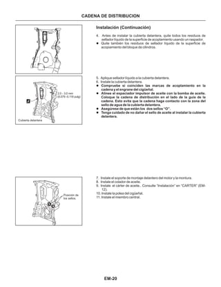 EM-20
CADENA DE DISTRIBUCION
Instalación (Continuación)
4. Antes de instalar la cubierta delantera, quite todos los residuos de
sellador líquido de la superficie de acoplamiento usando un raspador.
5. Aplique sellador líquido a la cubierta delantera.
6. Instale la cubierta delantera.
7. Instale el soporte de montaje delantero del motor y la montura.
8. Instale el colador de aceite.
9. Instale el cárter de aceite.. Consulte “Instalación” en “CARTER” (EM-
12).
10. Instale la polea del cigüeñal.
11. Instale el miembro central.
l
l
l
l
l
Quite también los residuos de sellador líquido de la superficie de
acopiamiento del bloque de cilindros.
Compruebe si coinciden las marcas de acoplamiento en la
cadena y el engrane del cigüeñal.
Alinee el espaciador impulsor de aceite con la bomba de aceite.
Coloque la cadena de distribución en el lado de la guía de la
cadena. Esto evita que la cadena haga contacto con la zona del
sello de agua de la cubierta delantera.
Asegúrese de que están los dos sellos “O”.
Tenga cuidado de no dañar el sello de aceite al instalar la cubierta
delantera.
Posición de
los sellos.
Cubierta delantera
2.0 - 3.0 mm
(0.079 -0.118 pulg)
 