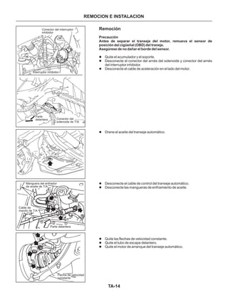 TA-14
REMOCION E INSTALACION
Remoción
Precaución
Antes de separar el transeje del motor, remueva el sensor de
posición del cigüeñal (OBD) del traneje.
Asegúrese de no dañar el borde del sensor.
l
l
l
l
l
l
l
l
l
Quite el acumulador y el soporte.
Desconecte el conector del arnés del solenoide y conector del arnés
del interruptor inhibidor.
Desconecte el cable de aceleración en el lado del motor.
Drene el aceite del transeje automático.
Desconecte el cable de control del transeje automático.
Desconecte las mangueras de enfriamiento de aceite.
Quite las flechas de velocidad constante.
Quite el tubo de escape delantero.
Quite el motor de arranque del transeje automático.
Conector del interruptor
inhibidor
Interruptor inhibidor
Parte
delantera Conector del
solenoide de T/A
Manguera del enfriador
de aceite de T/A
Cable de
mando de T/A
Parte delantera
Flecha de velocidad
constante
 