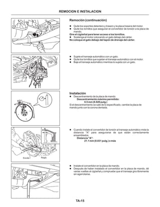 TA-15
Remoción (continuación)
Instalación
l
l
l
l
l
l
l
l
l
l
Quite los soportes delantero y trasero y la placa trasera del motor.
Quite los tornillos que aseguran el convertidor de torsión a la placa de
mando.
Sostenga el motor colocando un gato debajo del cárter.
Sujete el transeje automático con un gato.
Quite los tornillos que sujetan el transeje automático con el motor.
Baje el transeje automático mientras lo sujeta con un gato.
Descentramiento de la placa de mando
Si el descentramiento se sale de lo especificado, cambie la placa de
mando junto con la corona dentada.
Cuando instale el convertidor de torsión al transeje automático mida la
distancia "A" para asegurarse de que están correctamente
ensamblados.
Instale el convertidor en la placa de mando.
Después de haber instalado el convertidor en la placa de mando, dé
varias vueltas al cigüeñal y compruebe que el transeje gira libremente
sin agarrotarse.
Gire el cigüeñal para tener acceso a los tornillos.
No coloque el gato debajo del tapón de drenaje del cárter.
Descentramiento máximo permitido:
0.5 mm (0.020 pulg.)
Distancia "A":
21.1 mm (0.831 pulg.) o más
REMOCION E INSTALACION
Escala Regla
A
 