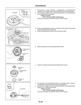 TA-36
DESARMADO
f. Compruebe si están dañados o desgastados el portaplanetario
delantero, el embrague de un sentido de baja y el cojinete de agujas.
g. Compruebe la holgura entre la arandela del piñón y el portaplanetario
con un calibrador de espesores.
Cambiar si la holgura excede de 0.80 mm (0.0315 pulg.)
37. Quite el portaplanetario trasero y el engrane solar trasero de acuerdo
con los procedimientos siguientes.
a. Quite el portaplanetario trasero de la caja del transeje.
b. Quite el engrane solar del portaplanetario trasero.
c. Quite los cojinetes de agujas del portaplanetario trasero.
d. Compruebe si el portaplanetario trasero, el engrane solar trasero y
los cojinetes de agujas están dañados o desgastados.
e. Compruebe la holgura entre la arandela del piñón y el portaplanetario
trasero con un calibrador de lainas.
Cambiar si la holgura excede de 0.80 mm (0.0315 pulg.)
Holgura normal:
0.15 - 0.70 mm (0.0059 - 0.0276 pulg.)
Holgura normal:
0.15 - 0.70 mm (0.0059 - 0.0276 pulg.)
Calibrador
Cojinete de
agujas
Cojinete de
agujas
Portaplanetario
trasero
Portaplanetario
trasero
Portaplanetario trasero
Calibrador
Holgura
Engrane solar
trasero
Holgura
 