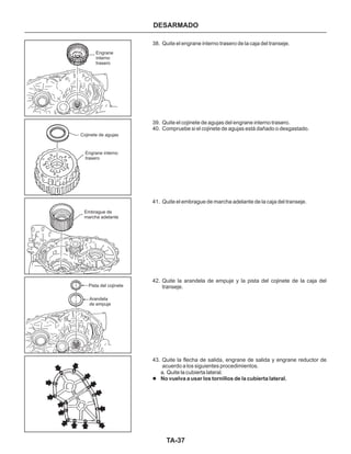 TA-37
38. Quite el engrane interno trasero de la caja del transeje.
39. Quite el cojinete de agujas del engrane interno trasero.
40. Compruebe si el cojinete de agujas está dañado o desgastado.
41. Quite el embrague de marcha adelante de la caja del transeje.
42. Quite la arandela de empuje y la pista del cojinete de la caja del
transeje.
43. Quite la flecha de salida, engrane de salida y engrane reductor de
acuerdo a los siguientes procedimientos.
a. Quite la cubierta lateral.
l No vuelva a usar los tornillos de la cubierta lateral.
DESARMADO
Engrane
interno
trasero
Engrane interno
trasero
Embrague de
marcha adelante
Pista del cojinete
Arandela
de empuje
Cojinete de agujas
 