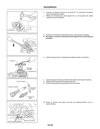 TA-38
DESARMADO
b. Coloque la palanca manual en la posición “P”, para fijar el engrane
loco y el engrane de salida.
c. Afloje las contratuercas del engrane loco y del engrane de salida
usando un punzón botador.
d. Quite las contratuercas del engrane loco y del engrane de salida.
e. Quite el engrane loco y el engrane de salida usando un extractor.
f. Quite el engrane reductor y la flecha de salida de la caja del transeje.
g. Quite la laina de ajuste del engrane reductor.
h. Quite el espaciador de ajuste de la flecha de salida.
44. Quite el resorte del retorno del eje de estacionamiento con un
destornillador.
l No vuelva a usar las contratuercas del engrane loco y del engrane
de salida.
Destornillador
Resorte de retorno
Traba de estacio-
namiento
Flecha de
salida
Espaciador
de ajuste
Laina de ajuste
Engrane reductor
Engrane
de salida
Engrane loco
Extractor
Contratuerca
Eje de estacionamiento
 
