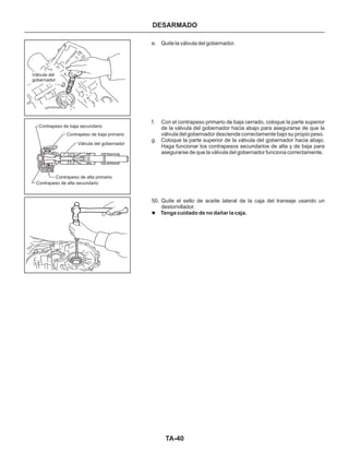 TA-40
e. Quite la válvula del gobernador.
f. Con el contrapeso primario de baja cerrado, coloque la parte superior
de la válvula del gobernador hacia abajo para asegurarse de que la
válvula del gobernador desciende correctamente bajo su propio peso.
g. Coloque la parte superior de la válvula del gobernador hacia abajo.
Haga funcionar los contrapesos secundarios de alta y de baja para
asegurarse de que la válvula del gobernador funciona correctamente.
50. Quite el sello de aceite lateral de la caja del transeje usando un
destornillador.
l Tenga cuidado de no dañar la caja.
DESARMADO
Contrapeso de alta primario
Contrapeso de baja primario
Válvula del gobernador
Válvula del
gobernador
Contrapeso de alta secundario
Contrapeso de baja secundario
 
