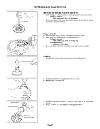 TA-47
Bomba de aceite (Continuación)
l
l
l
l
l
l
l
Mida la holgura entre el engrane externo y caja de la bomba de aceite.
Si no está dentro del limite permitido, cambie la bomba de aceite
completa excepto la cubierta.
Instale anillos nuevos en la cubierta de la bomba de aceite.
Mida la holgura entre el anillo y la ranura del anillo.
Si no está dentro del limite permitido, cambie la bomba de aceite.
1. Instale la bomba de aceite en la caja de la bomba de aceite.
2. Instale el sello “O” en la caja de la bomba de aceite.
3. Instale los engranes interno y externo en la caja de la bomba de
aceite.
Holgura normal:
0.08 - 0.15 mm (0.0031 - 0.0059 pulg)
Holgura del anillo
Holgura normal:
0.07 - 0.19 mm (0.0028 - 0.0075 pulg)
Limite permitido:
0.19 mm (0.0075 pulg)
ARMADO
Aplique A.T.A. al sello “O”.
Tenga cuidado con la dirección del engrane interno.
REPARACION DE COMPONENTES
Engrane interno
Engrane externo
Caja de la
bomba de aceite
Calibrador
Holgura
Anillo
 