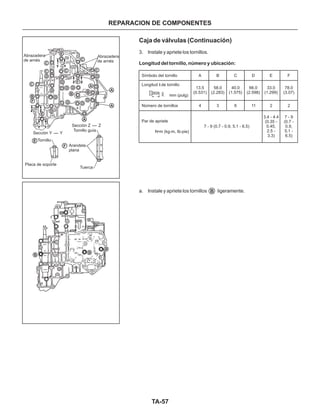 TA-57
REPARACION DE COMPONENTES
Caja de válvulas (Continuación)
3. Instale y apriete los tornillos.
a. Instale y apriete los tornillos ligeramente.
Longitud del tornillo, número y ubicación:
Símbolo del tornillo
Número de tornillos
Par de apriete
N•m (kg-m, Ib-pie)
7 - 9 (0.7 - 0.9, 5.1 - 6.5)
A
13.5
(0.531)
58.0
(2.283)
40.0
(1.575)
66.0
(2.598)
33.0
(1.299)
78.0
(3.07)
3.4 - 4.4
(0.35 -
0.45,
2.5 -
3.3)
7 - 9
(0.7 -
0.9,
5.1 -
6.5)
B C D E F
4 3 6 11 2 2
mm (pulg)
Longitud de tornillo
B
B
B
B
Abrazadera
de arnés
Abrazadera
de arnés
Sección Z - Z
Sección Y - Y
Arandela
plana
Tornillo guía
Tornillo
Placa de soporte
Tuerca
A
A
A
A
D
D
D
D
D
D
DD
D
D
D
F
F
F
E
E
E
C C
C
C
C
C
B
BB
 