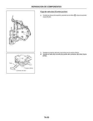 TA-59
REPARACION DE COMPONENTES
Caja de válvulas (Continuación)
g. Instale las placas de soporte y apriete los tornillos al par de apriete
especificado.
h. Instale el conector del tubo y los tubos en el cuerpo inferior.
l Instale el lado del circuito de aceite del conector del tubo hacia
arriba.
E
Tubo
Conector de tubo
Cuerpo inferior
E
E
 