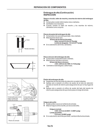 TA-75
REPARACION DE COMPONENTES
Embrague de alta (Continuación)
INSPECCION
l
l
l
l
l
l
l
l
l
l
l
l
l
l
l
Compruebe si están deformados rotos o dañados.
Cámbielos si es necesario.
Cuando cambie el retén de resorte y los resortes de retorno,
cámbielos como conjunto.
Compruebe si la cara está quemada, rota o dañada.
Mida el grosor de la cara.
Si no está dentro del límite, cámbielos.
Compruebe si está deformado o dañado.
Mida el grosor del disco cóncavo.
Cámbielo si está fatigado o deformado.
Asegúrese de que las bolas de retención no están trabadas.
Aplique aire a presión al orificio de aceite de la bola de retención
opuesto al resorte de retorno para asegurarse de que no hay fugas de
aire.
Aplique aire a presión al orificio de aceite del lado del resorte de
retorno para asegurarse de que el aire pasa a lo largo de la bola.
Instale anillos nuevos en la flecha de entrada.
Mida la holgura entre el anillo y la ranura del anillo.
Si no esta dentro del límite permitido, cambie la flecha de entrada.
Seguro circular, retén de resorte y resortes de retorno del embrague
de alta.
Discos de pasta del embrague de alta
Grosor de los discos de pasta:
Valor normal 2.0 mm (0.79 pulg)
Límite de desgaste: 1.8 mm (0.71 pulg)
Disco cóncavo del embrague de alta
Grosor del disco cóncavo:
2.55 - 2.85 mm (0.1004 - 0.1122 pulg)
Pistón del embrague de alta
Holgura del anillo
Holgura normal:
0.08 - 0.23 mm (0.0031 - 0.0091 pulg)
Límite permitido:
0.23 mm, (0.0091 pulg)
Compruebe que el aire
pasa a través del
orificio de la bola.
Compruebe que el aire
no pasa a través del
orificio de la bola.
Anillo
Flecha de entrada
Grosor
Cara
Núcleo del discoNúcleo del disco
 