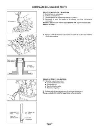 EM-27
KV10107902
Herramienta
10.5 mm
(0.413 pulg,)
Sello de aceite
de la válvula
Interior del
motor
Exterior del
motor
Labio del
sello de aceite Labio del
cubrepolvo
SELLO DE ACEITE DE LA VALVULA
1. Quite la tapa de balancines.
2. Quite el árbol de levas.
3. Quite el resorte de la válvula. Consulte “Cabeza”.
4. Remueva el sello de aceite de la válvula con una herramienta
adecuada.
5. Aplique aceite de motor al nuevo sello de aceite de la válvula e instálela
con la herramienta.
1. Quite las piezas siguientes:
2. Quite el sello de aceite delantero de la cubierta delantera.
l
l
l
l
Cubierta inferior del motor.
Tolva derecha.
Banda del alternador.
Polea del cigüeñal.
Tenga cuidado de no dañar la parte del sello de aceite.
El pistón relacionado deberá ponerse en el P.M.S. para evitar que la
válvula se caiga.
SELLO DE ACEITE DELANTERO
REEMPLAZO DEL SELLO DE ACEITE
 