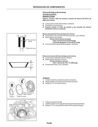 TA-88
REPARACION DE COMPONENTES
Freno de baja y de reversa
(Continuación)
INSPECCION
Seguro, circular, retén de resorte y resorte de retorno del freno de
baja y de reversa.
Cuando cambie el retén de resorte y los resortes de retorno
cámbielos como un conjunto.
Discos de pasta del freno de baja y de reversa
Grosor de los discos de pasta
Valor normal 2.0 mm (0.079 pulg)
Límite de desgaste 1.8 mm (0.071 pulg)
Discos cóncavos del freno de baja y de reversa.
Grosor del disco cóncavo
3.00 - 3.30 mm (0.1181 - 0.1299 pulg)
ARMADO
l
l
l
l
l
l
l
l
l
l
l
l
Compruebe si están deformados o dañados.
Cámbielos si es necesario.
Compruebe si el revestimiento está quemado, roto o dañado.
Mida el grosor de la pasta.
Si no está dentro del límite de desgaste, cámbiela.
Compruebe si está deformado o dañado.
Mida el grosor del disco cóncavo.
Si está deformado o roto, cámbielo.
1. Instale el sello D y el sello de aceite en el pistón.
Tenga cuidado con la dirección del sello de aceite.
Aplique A.T.A. en ambas piezas.
2. Voltee la caja del transeje.
3. Instale el pistón en la caja del transeje girándolo lentamente.
Aplique A.T.A. a la superficie interior de la caja del transeje.
Grosor
Cara del disco
(pasta)
Núcleo del disco
Sello D Sello de aceite
Pistón del freno de
baja y reversa
Pistón del freno
de baja y reversa
 