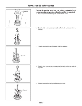 TA-97
Flecha de salida, engrane de salida, engrane loco,
engrane reductor y retén del cojinete (Continuación)
2. Saque la pista interna del cojinete de la flecha de salida.
3. Quite la pista externa del cojinete de la flecha de salida del retén del
cojinete.
4. Quite la pista interna del cojinete de la flecha de salida.
5. Quite la pista externa del cojinete de la flecha de salida del retén de
cojinetes.
6. Quite la pista interna del cojinete del engrane loco.
Mandril
Mandril
Mandril
REPARACION DE COMPONENTES
 