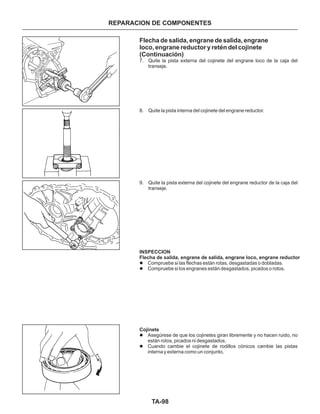 TA-98
Flecha de salida, engrane de salida, engrane
loco, engrane reductor y retén del cojinete
(Continuación)
7. Quite la pista externa del cojinete del engrane loco de la caja del
transeje.
8. Quite la pista interna del cojinete del engrane reductor.
9. Quite la pista externa del cojinete del engrane reductor de la caja del
transeje.
Compruebe si las flechas están rotas, desgastadas o dobladas.
Compruebe si los engranes están desgastados, picados o rotos.
Asegúrese de que los cojinetes giran libremente y no hacen ruido, no
están rotos, picados ni desgastados.
Cuando cambie el cojinete de rodillos cónicos cambie las pistas
interna y externa como un conjunto.
l
l
l
l
INSPECCION
Flecha de salida, engrane de salida, engrane loco, engrane reductor
Cojinete
REPARACION DE COMPONENTES
 