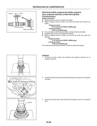 TA-99
Flecha de salida, engrane de salida, engrane
loco, engrane reductor y retén del cojinete
(Continuación)
l
l
l
l
l
Instale anillos nuevos en la flecha de salida.
Mida la holgura entre el anillo y la ranura del anillo de la flecha de
salida.
Si no está dentro del límite permitido, cambie la flecha de salida.
Instale anillos nuevos en el retén del cojinete.
Mida la holgura entre el anillo y la ranura del anillo del retén del
cojinete.
Si no está dentro del límite permitido, cambie el retén del cojinete.
1. Presione la pista interna del cojinete del engrane reductor en el
engrane reductor.
2. Instale la pista externa del cojinete del engrane reductor en la caja del
transeje.
3. Presione la pista interna del cojinete del engrane loco en el engrane
loco.
Holgura del anillo
Holgura normal:
0.10 -0.25 mm (0.0039 -0.0098 pulg)
Límite permitido:
0.25 mm (0.0098 pulg)
Holgura normal:
0.10 -0.25 mm (0.0039 -0.0098 pulg)
Límite permitido:
0.25 mm (0.0098 pulg)
ARMADO
Holgura Anillo
Flecha de salida
Retén del cojinete
Mandril
63 - 67 N•m (6.4 - 6.8 kg-m, 46 - 49 lb-pie)
REPARACION DE COMPONENTES
 