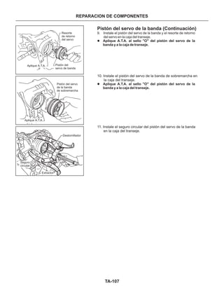 TA-107
REPARACION DE COMPONENTES
Resorte
de retorno
del servo
Aplique A.T.A. Pistón del
servo de banda
Aplique A.T.A.
Pistón del servo
de la banda
de sobremarcha
Destornillador
Extractor
Seguro
circular
Pistón del servo de la banda (Continuación)
10. Instale el pistón del servo de la banda de sobremarcha en
la caja del transeje.
11. Instale el seguro circular del pistón del servo de la banda
en la caja del transeje.
9. Instale el pistón del servo de la banda y el resorte de retorno
del servo en la caja del transeje.
l
l
Aplique A.T.A. al sello "O" del pistón del servo de la
banda y a la caja de transeje.
Aplique A.T.A. al sello "O" del pistón del servo de la
banda y a la caja del transeje.
 