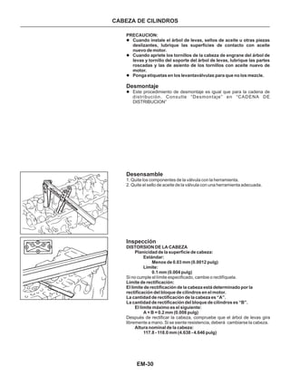 EM-30
CABEZA DE CILINDROS
PRECAUCION:
Cuando instale el árbol de levas, sellos de aceite u otras piezas
deslizantes, lubrique las superficies de contacto con aceite
nuevo de motor.
Cuando apriete los tornillos de la cabeza de engrane del árbol de
levas y tornillo del soporte del árbol de Ievas, lubrique las partes
roscadas y las de asiento de los tornillos con aceite nuevo de
motor.
Ponga etiquetas en los levantaválvulas para que no los mezcle.
l
l
l
l
Desmontaje
Desensamble
Inspección
Este procedimiento de desmontaje es igual que para la cadena de
distribución. Consulte “Desmontaje” en “CADENA DE
DISTRIBUCION”
1. Quite los componentes de la válvula con la herramienta.
2. Quite el sello de aceite de la válvula con una herramienta adecuada.
Si no cumple el límite especificado, cambie o rectifíquela.
Después de rectificar la cabeza, compruebe que el árbol de levas gira
libremente a mano. Si se siente resistencia, deberá cambiarse la cabeza.
DISTORSION DE LA CABEZA
Planicidad de la superficie de cabeza:
Estándar:
Menos de 0.03 mm (0.0012 pulg)
Límite:
0.1 mm (0.004 pulg)
Límite de rectificación:
El límite de rectificación de la cabeza está determinado por la
rectificación del bloque de cilindros en el motor.
La cantidad de rectificación de la cabeza es “A”.
La cantidad de rectificación del bloque de cilindros es “B”.
El límite máximo es el siguiente:
A + B = 0.2 mm (0.008 pulg)
Altura nominal de la cabeza:
117.8 - 118.0 mm (4.638 - 4.646 pulg)
 