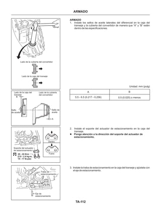 TA-112
ARMADO
Lado de la cubierta del convertidor
Lado de la caja del transeje
Lado de la caja del
transeje
Lado de la cubierta
del convertidor
B
Sello
de aceite
Sello de
aceite
A
Soporte del actuador
de estacionamiento
Dentro
Fuera20 - 24 N•m
(2.0 - 2.4 kg-m,
14 - 17 lb-pie)
Traba de
estacionamiento
Eje de
estacionamiento
ARMADO
Ponga atención a la dirección del soporte del actuador de
estacionamiento.
1. Instale los sellos de aceite laterales del diferencial en la caja del
transeje y la cubierta del convertidor de manera que “A” y “B” estén
dentro de las especificaciones.
2. Instale el soporte del actuador de estacionamiento en la caja del
transeje.
3. Instale la traba de estacionamiento en la caja del transeje y ajústela con
el eje de estacionamiento.
l
A B
5.5 - 6.5 (0.217 - 0.256)
Unidad: mm (pulg)
0.5 (0.020) o menos
 