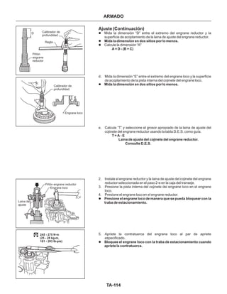 TA-114
Calibrador de
profundidad
Regla
Piñón
engrane
reductor
Calibrador de
profundidad
Engrane loco
Piñón engrane reductor
Engrane loco
Laina de
ajuste
245 - 275 N.m
(25 - 28 kg-m,
181 - 203 lb-pie)
Ajuste (Continuación)
l
l
l
l
l
l
Mida la dimensión “D” entre el extremo del engrane reductor y la
superficie de acoplamiento de la laina de ajuste del engrane reductor.
Calcule la dimensión “A"
d. Mida la dimensión “E” entre el extremo del engrane loco y la superficie
de acoplamiento de la pista interna del cojinete del engrane loco.
e. Calcule “T” y seleccione el grosor apropiado de la laina de ajuste del
cojinete del engrane reductor usando la tabla D.E.S. como guía.
.
2. Instale el engrane reductor y la laina de ajuste del cojinete del engrane
reductor seleccionada en el paso 2-e en la caja del transeje.
3. Presione la pista interna del cojinete dei engrane loco en el engrane
loco.
4. Presione el engrane loco en el engrane reductor.
5. Apriete la contratuerca del engrane loco al par de apriete
especificado.
Mida la dimensión en dos sitios por lo menos.
A = D - (B + C)
Mida la dimensión en dos sitios por lo menos.
T = A - E
Laina de ajuste del cojinete del engrane reductor.
Consulte D.E.S
Presione el engrane loco de manera que se pueda bloquear con la
traba de estacionamiento.
Bloquee el engrane loco con la traba de estacionamiento cuando
apriete la contratuerca.
ARMADO
D
 