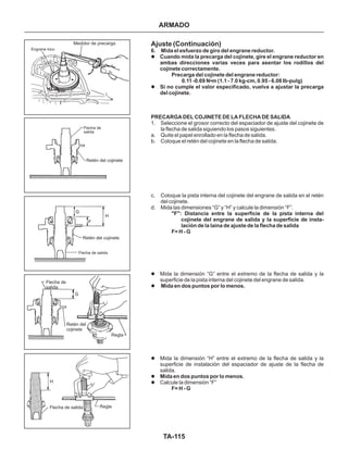 TA-115
Engrane loco
Medidor de precarga
Flecha de
salida
Retén del cojinete
Retén del cojinete
Flecha de salida
Flecha de
salida
Retén del
cojinete
Regla
Flecha de salida Regla
Ajuste (Continuación)
6. Mida el esfuerzo de giro del engrane reductor.
Cuando mida la precarga del cojinete, gire el engrane reductor en
ambas direcciones varias veces para asentar los rodillos del
cojinete correctamente.
Precarga del cojinete del engrane reductor:
0.11 -0.69 N•m (1.1 - 7.0 kg-cm, 0.95 - 6.08 Ib-pulg)
Si no cumple el valor especificado, vuelva a ajustar la precarga
del cojinete.
PRECARGA DEL COJINETE DE LA FLECHA DE SALIDA
"F": Distancia entre la superficie de la pista interna del
cojinete del engrane de salida y la superficie de insta-
lación de la laina de ajuste de la flecha de salida
F= H - G
Mida en dos puntos por lo menos.
Mida en dos puntos por lo menos.
F= H - G
l
l
l
l
l
l
l
1. Seleccione el grosor correcto del espaciador de ajuste del cojinete de
la flecha de salida siguiendo los pasos siguientes.
a. Quite el papel enrollado en la flecha de salida.
b. Coloque el retén del cojinete en la flecha de salida.
c. Coloque la pista interna del cojinete del engrane de salida en el retén
del cojinete.
d. Mida las dimensiones “G” y “H” y calcule la dimensión “F”.
Mida la dimensión “G” entre el extremo de la flecha de salida y la
superficie de la pista interna del cojinete del engrane de salida.
Mida la dimensión “H” entre el extremo de la flecha de salida y la
superficie de instalación del espaciador de ajuste de la flecha de
salida.
Calcule la dimensión “F”
ARMADO
G
F
H
H
G
 