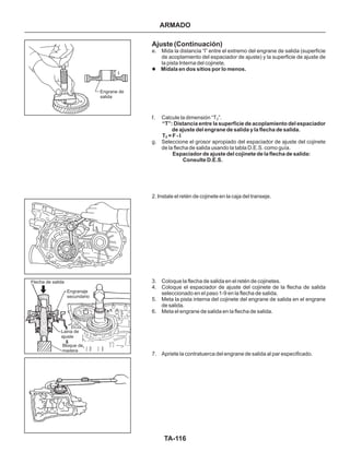 TA-116
Engrane de
salida
Flecha de salida
Engranaje
secundario
Laina de
ajuste
Bloque de
madera
Ajuste (Continuación)
e. Mida la distancia “l” entre el extremo del engrane de salida (superficie
de acoplamiento del espaciador de ajuste) y la superficie de ajuste de
la pista Interna del cojinete.
f. Calcule la dimensión “T ”.
g. Seleccione el grosor apropiado del espaciador de ajuste del cojinete
de la flecha de salida usando la tabla D.E.S. como guía.
2. Instale el retén de cojinete en la caja del transeje.
3. Coloque la flecha de salida en el retén de cojinetes.
4. Coloque el espaciador de ajuste del cojinete de la flecha de salida
seleccionado en el paso 1-9 en la flecha de salida.
5. Meta la pista interna del cojinete del engrane de salida en el engrane
de salida.
6. Meta el engrane de salida en la flecha de salida.
7. Apriete la contratuerca del engrane de salida al par especificado.
l Mídala en dos sitios por lo menos.
“T”: Distancia entre la superficie de acoplamiento del espaciador
de ajuste del engrane de salida y la flecha de salida.
T = F - I
Espaciador de ajuste del cojinete de la flecha de salida:
Consulte D.E.S.
2
2
ARMADO
 