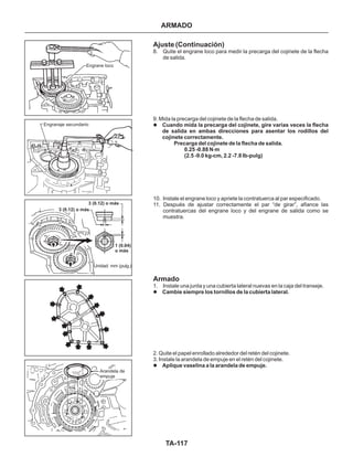 TA-117
Engrane loco
Engranaje secundario
Unidad: mm (pulg.)
1 (0.04)
o más
3 (0.12) o más
3 (0.12) o más
Arandela de
empuje
Ajuste (Continuación)
Armado
8. Quite el engrane loco para medir la precarga del cojinete de la flecha
de salida.
9. Mida la precarga del cojinete de la flecha de salida.
10. Instale el engrane loco y apriete la contratuerca al par especificado.
11. Después de ajustar correctamente el par “de girar”, afiance las
contratuercas del engrane loco y del engrane de salida como se
muestra.
1. Instale una junta y una cubierta lateral nuevas en la caja del transeje.
2. Quite el papel enrollado alrededor del retén del cojinete.
3. Instale la arandela de empuje en el retén del cojinete.
l
l
l
Cuando mida la precarga del cojinete, gire varias veces la flecha
de salida en ambas direcciones para asentar los rodillos del
cojinete correctamente.
Precarga del cojinete de la flecha de salida.
0.25 -0.88 N.m
(2.5 -9.0 kg-cm, 2.2 -7.8 Ib-pulg)
Cambie siempre los tornillos de la cubierta lateral.
Aplique vaselina a la arandela de empuje.
ARMADO
 