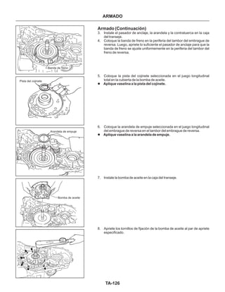 TA-126
Bomba de aceite
Arandela de empuje
Pista del cojinete
Banda de freno
Armado (Continuación)
3. Instale el pasador de anclaje, la arandela y la contratuerca en la caja
del transeje.
4. Coloque la banda de freno en la periferia del tambor del embrague de
reversa. Luego, apriete lo suficiente el pasador de anclaje para que la
banda de freno se ajuste uniformemente en la periferia del tambor del
freno de reversa.
5. Coloque la pista del cojinete seleccionada en el juego longitudinal
total en la cubierta de la bomba de aceite.
6. Coloque la arandela de empuje seleccionada en el juego longitudinal
del embrague de reversa en el tambor del embrague de reversa.
7. Instale la bomba de aceite en la caja del transeje.
8. Apriete los tornillos de fijación de la bomba de aceite al par de apriete
especificado.
l
l
Aplique vaselina a la pista del cojinete.
Aplique vaselina a la arandela de empuje.
ARMADO
 