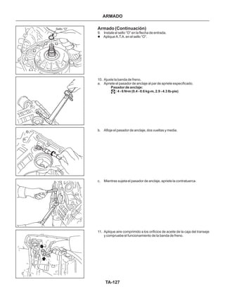 TA-127
Sello “O” Armado (Continuación)
9. Instale el sello “O” en la flecha de entrada.
Aplique A.T.A. en el sello “O”.
10. Ajuste la banda de freno.
a. Apriete el pasador de anclaje al par de apriete especificado.
b. Afloje el pasador de anclaje, dos vueltas y media.
c. Mientras sujeta el pasador de anclaje, apriete la contratuerca.
11. Aplique aire comprimido a los orificios de aceite de la caja del transeje
y compruebe el funcionamiento de la banda de freno.
l
Pasador de anclaje:
: 4 - 6 N•m (0.4 - 0.6 kg-m, 2.9 - 4.3 Ib-pie)
ARMADO
 