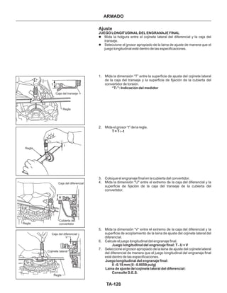 TA-128
Caja del transeje
Regla
Regla
Caja del diferencial
Regla
Cubierta del
convertidor
Caja del diferencial
Cojinete lateral
Regla
Ajuste
JUEGO LONGITUDINAL DEL ENGRANAJE FINAL
“T ”: Indicación del medidor
T = T - t
Juego longitudinal del engranaje final: T - U + V
Juego longitudinal del engranaje final:
0 - 0.15 mm (0 - 0.0059 pulg)
Laina de ajuste del cojinete lateral del diferencial:
Consulte D.E.S.
l
l
Mida la holgura entre el cojinete lateral del diferencial y la caja del
transeje.
Seleccione el grosor apropiado de la laina de ajuste de manera que el
juego longitudinal esté dentro de las especificaciones.
1. Mida la dimensión “T” entre la superficie de ajuste del cojinete lateral
de la caja del transeje y la superficie de fijación de la cubierta del
convertidor de torsión.
2. Mida el grosor “t” de la regla.
3. Coloque el engranaje final en la cubierta del convertidor.
4. Mida la dimensión "U" entre el extremo de la caja del diferencial y la
superficie de fijación de la caja del transeje de la cubierta del
convertidor.
5. Mida la dimensión “V” entre el extremo de la caja del diferencial y la
superficie de acoplamiento de la laina de ajuste del cojinete lateral del
diferencial.
6. Calcule el juego longitudinal del engranaje final.
7. Seleccione el grosor apropiado de la laina de ajuste del cojinete lateral
del diferencial de manera que el juego longitudinal del engranaje final
esté dentro de las especificaciones.
1
1
ARMADO
t
U
V
T
 