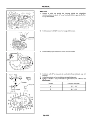 TA-129
Laina de ajuste
Corona del
diferencial
Abrazadera
Abrazadera
Tubo
Dentro Sellador
Unidad: mm (pulg.)
Sello “O”
Tubo
Armado
1. Instele la laina de ajuste del cojinete lateral del diferencial
seleccionada en el ajuste del juego longitudinal del engranaje final en
la caja del transeje.
2 Instale la corona del diferencial en la caja del transeje.
3. Instale el tubo de aceite en la cubierta del convertidor.
4. Instale el sello “0” en el puerto de aceite del diferencial de la caja del
transeje.
5. Instale la cubierta del convertidor en la caja del transeje.
l Aplique sellador a la superficie de acoplamiento de la cubierta del
convertidor.
ARMADO
Tornillo Longitud mm (pulg)
30 (1.18)
40 (1.57)
A
B
3 - 5 (0.12 - 0.20)
1.5 (0.059)diá
4 (0.16)
W
W
A
A
A A
A
A
AAA
ABBB
B
B
B
B
B
B
B
L
W-W
 