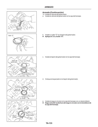 Válvula del
gobernador
TA-133
Seguro
circular
Destornillador
Espaciador
Tapón del
gobernador
Tapón del
gobernador
Sello “O”
Armado (Continuación)
13. Instale la válvula del gobernador.
a. Instale la válvula del gobernador en la caja del transeje.
b. Instale un sello “O” en el tapón del gobernador.
c. Instale el tapón del gobernador en la caja del transeje.
d. Coloque el espaciador en el tapón del gobernador.
e. Instale el seguro circular en la caja del transeje con un destornillador.
l
l
Aplique A.T.A. al sello “O”.
Haga coincidir la abertura del seguro circular con la hendidura de
la caja del transeje.
ARMADO
 